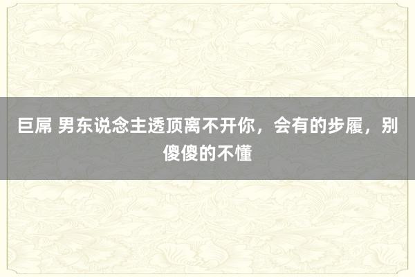 巨屌 男东说念主透顶离不开你，会有的步履，别傻傻的不懂