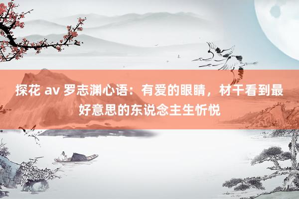 探花 av 罗志渊心语：有爱的眼睛，材干看到最好意思的东说念