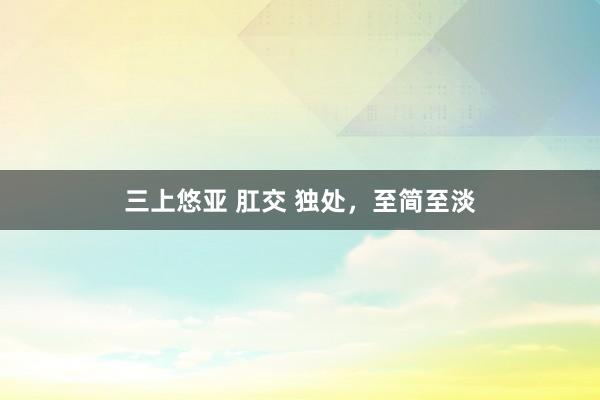 三上悠亚 肛交 独处，至简至淡