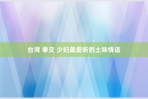 台灣 拳交 少妇最爱听的土味情话