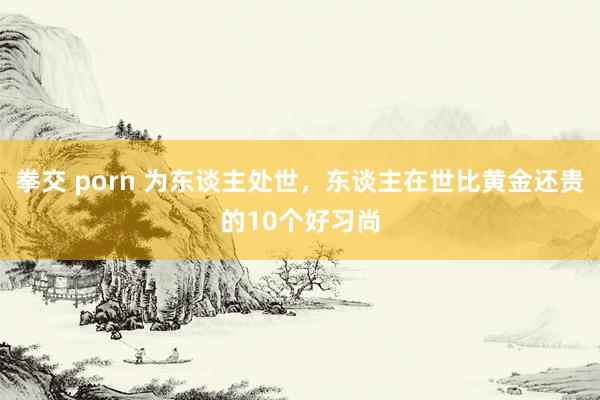 拳交 porn 为东谈主处世，东谈主在世比黄金还贵的10个好