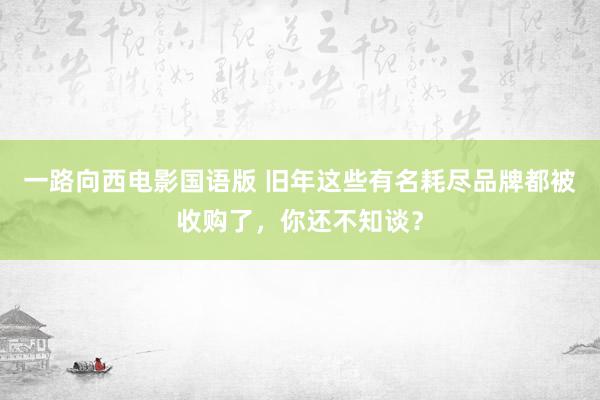 一路向西电影国语版 旧年这些有名耗尽品牌都被收购了，你还不知