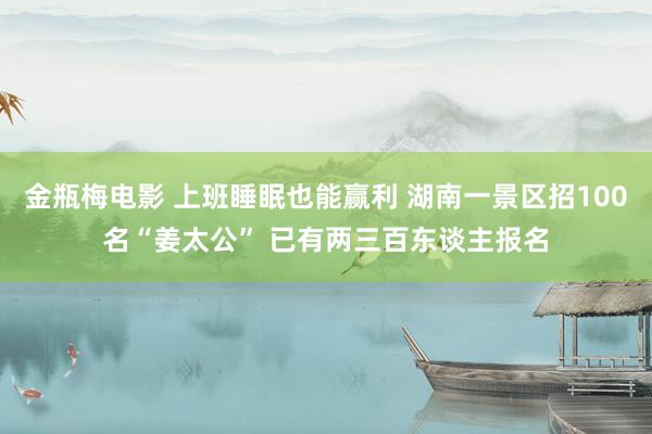 金瓶梅电影 上班睡眠也能赢利 湖南一景区招100名“姜太公” 已有两三百东谈主报名